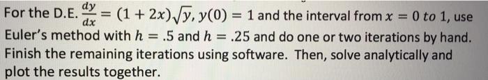 dy For the D. E. ax-(1 + 2x)4% y(0) -1 and the interval from x 0 to 1, use Eulers method with h .5 and h .25 and do one or two iterations by hand. Finish the remaining iterations using software. Then, solve analytically and plot the results together.