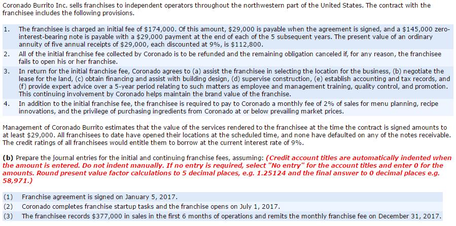 Coronado Burrito Inc. sells franchises to independent operators throughout the northwestern part of the United States. The contract with the franchisee includes the following provisions 1. The franchisee is charged an initial fee of $174,000. Of this amount, $29,000 is payable when the agreement is signed, and a $145,000 zero interest-bearing note is payable with a $29,000 payment at the end of each of the 5 subsequent years. The present value of an ordinary annuity of five annual receipts of $29,000, each discounted at 9%, is $112,800 All of the initial franchise fee collected by Coronado is to be refunded and the remaining obligation canceled if, for any reason, the franchisee fails to open his or her franchise 3. In return for the initial franchise fee, Coronado agrees to (a) assist the franchisee in selecting the location for the business, (b) negotiate the lease for the land, (c) obtain financing and assist with building design, (d) supervise construction, (e) establish accounting and tax records, and (f) provide expert advice over a 5-year period relating to such matters as employee and management training, quality control, and promotion This continuing involvement by Coronado helps maintain the brand value of the franchise In addition to the initial franchise fee, the franchisee is required to pay to Coronado a monthly fee of 2% of sales for menu planning, recipe innovations, and the privilege of purchasing ingredients from Coronado at or below prevailing market prices Management of Coronado Burrito estimates that the value of the services rendered to the franchisee at the time the contract is signed amounts to at least $29,000. All franchisees to date have opened their locations at the scheduled time, and none have defaulted on any of the notes receivable The credit ratings of all franchisees would entitle them to borrow at the current interest rate of 9% (b) Prepare the journal entries for the initial and continuing franchise fees, assuming: (Credit account titles are automatically indented when the amount is entered. Do not indent manually. If no entry is required, select No entry for the account titles and enter 0 for the amounts. Round present value factor calculations to 5 decimal places, e.g. 1.25124 and the final answer to 0 decimal places e.g 58,971 (1) Franchise agreement is signed on January 5, 2017 (2) Coronado completes franchise startup tasks and the franchise opens on July 1, 2017 (3) The franchisee records $377,000 in sales in the first 6 months of operations and remits the monthly franchise fee on December 31, 2017