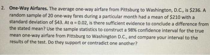 One-way Airfares. The average one-way airfare from Pittsburg to Washington, D.C., is $236. Arandom sample of 20 one-way fare