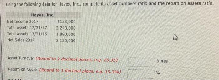 Using the following data for Hayes, Inc., compute its asset turnover ratio and the return on assets ratio Hayes, Inc. Net Income 2017 Total Assets 12/31/17 Total Assets 12/31/16 Net Sales 2017 $123,000 2,243,000 1,880,000 2,135,000 Asset Turnover (Round to 2 decinal places, e.q. 15,.35,) times Return on Assets (Round to 1 decimal place, eg. 15.3%) : 196
