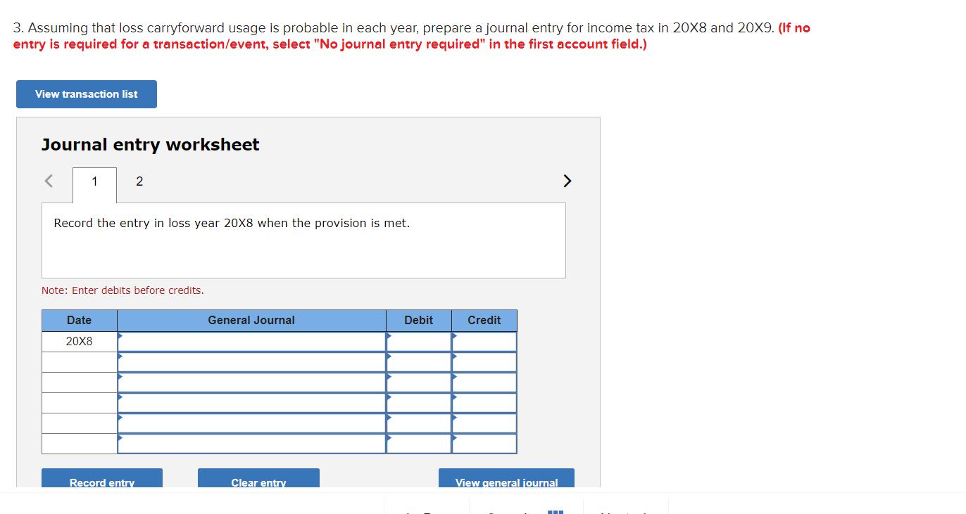 3. Assuming that loss carryforward usage is probable in each year, prepare a journal entry for income tax in 20x8 and 20X9. (
