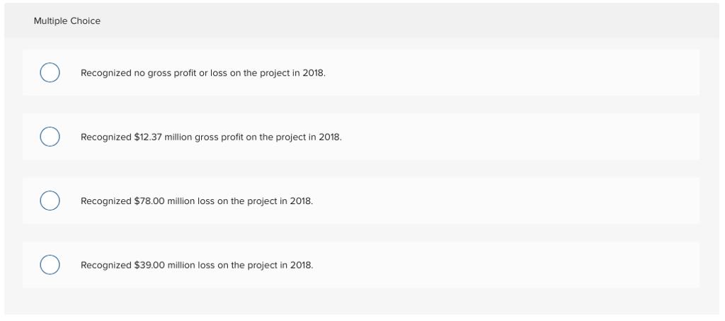 Multiple Choice Recognized no gross profit or loss on the project in 2018. Recognized $12.37 million gross profit on the project in 2018 Recognized $78.00 million loss on the project in 2018. milion loss on the project in 2018 Recognized $39.00 million loss on the project in 2018