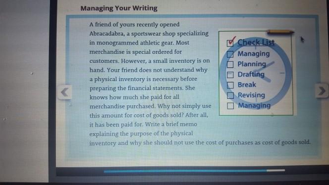 Managing Your Writing A friend of yours recently opened Abracadabra, a sportswear shop specializing in monogrammed athletic gear. Most merchandise is special ordered for customers. However, a small inventory ison Plannin hand. Your friend does not understand why a physical inventory is necessary before preparing the financial statements. She knows how much she paid for all merchandise purchased. Why not simply useManagin this amount for cost of goods sold? After all,L it has been paid for. Write a brief memo explaining the purpose of the physical inventory and why she should not use the cost of purchases as cost of goods sold. ec Managing Drafting Break Revising