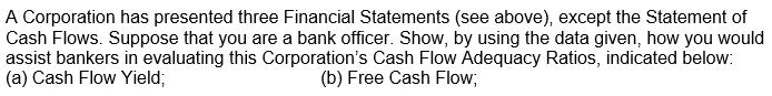 A Corporation has presented three Financial Statements (see above), except the Statement of Cash Flows. Suppose that you are
