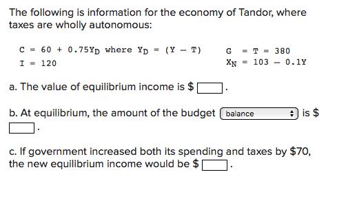 The following is information for the economy of Tandor, where taxes are wholly autonomous: C = 60 + 0.75Yp where Yp = (Y – T)