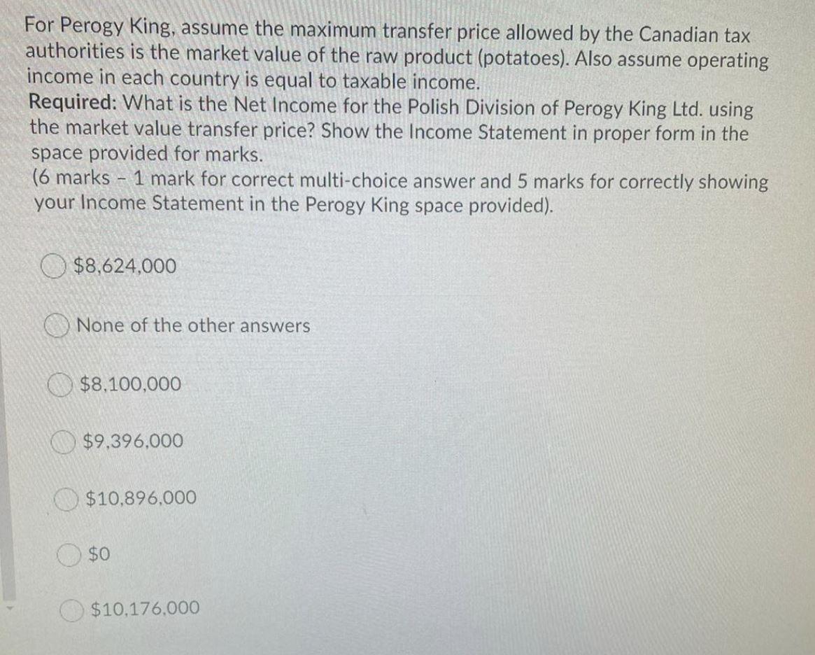 For Perogy King, assume the maximum transfer price allowed by the Canadian taxauthorities is the market value of the raw pro