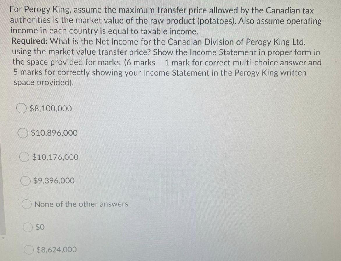 For Perogy King, assume the maximum transfer price allowed by the Canadian taxauthorities is the market value of the raw pro