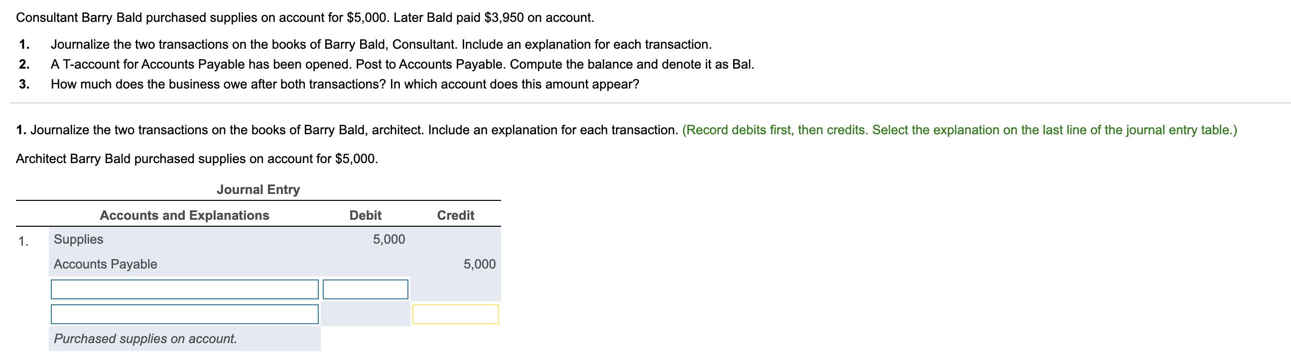 Consultant Barry Bald purchased supplies on account for $5,000. Later Bald paid $3,950 on account. 1. 2. Journalize the two t