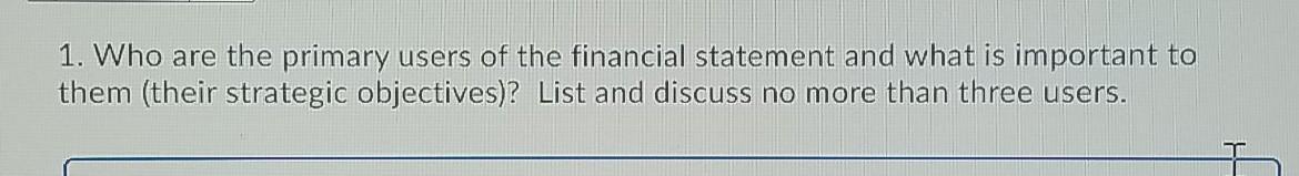1. Who are the primary users of the financial statement and what is important to them (their strategic objectives)? List and