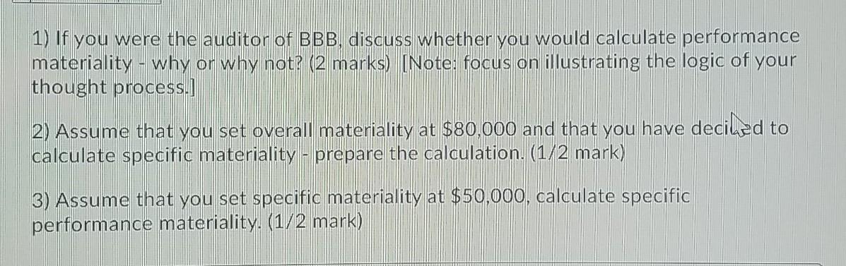 1) If you were the auditor of BBB, discuss whether you would calculate performance materiality - why or why not? (2 marks) (N