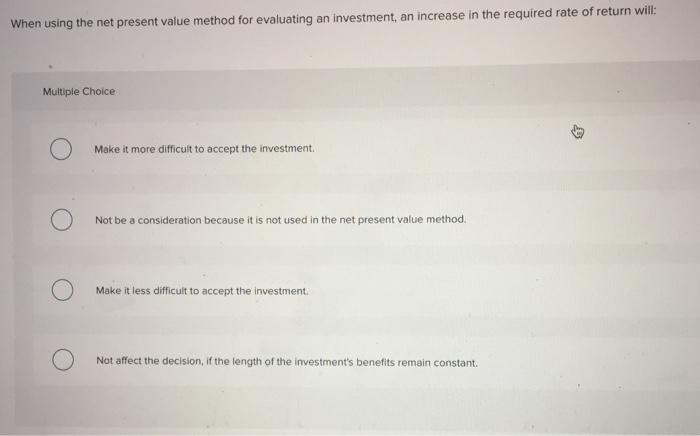 When using the net present valu e method for evaluating an investment, an increase in the required rate of return will: Multiple Choice Make it more difficult to accept the investment. Not be a consideration because it is not used in the net present value method. Make it less difficult to accept the investment Not affect the decision, if the length of the investments benefits remain constant.