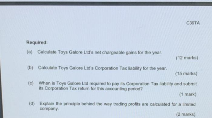 C39TA Required: (a) Calculate Toys Galore Ltds net chargeable gains for the year. (12 marks) (b) Calculate Toys Galore Ltds