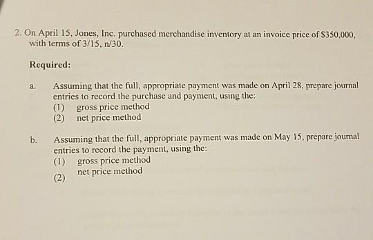 2. On April 15, Jones, Inc. purchased merchandise inventory at an invoice price of $350,000, with terms of 3/15, n/30 Required: a. Assuming that the full, appropriate payment was made on April 28, prepare journal entries to record the purchase and payment, using the: (1) gross price method (2) net price method entries to record the payment, using the: (1) gross price method 2 net price method