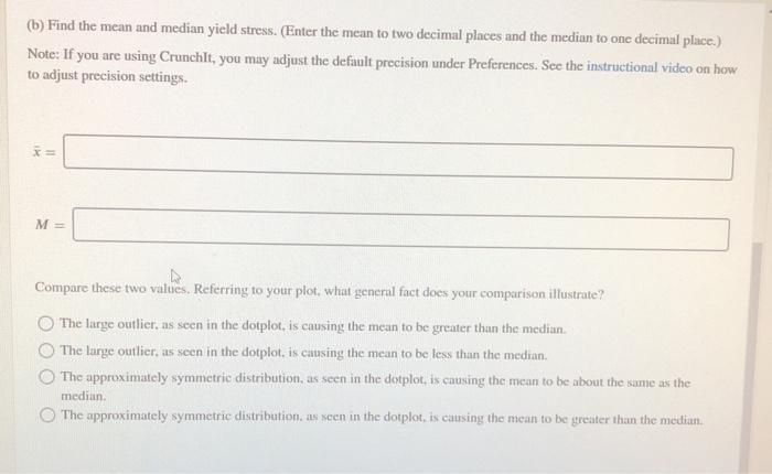 (b) Find the mean and median yield stress. (Enter the mean to two decimal places and the median to one decimal place.) Note: