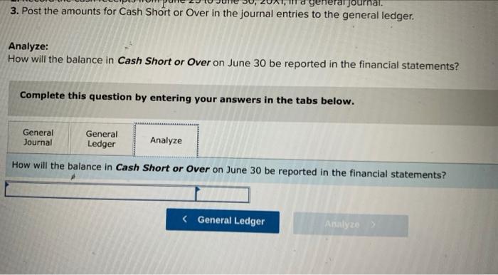 Journal. 3. Post the amounts for Cash Short or Over in the journal entries to the general ledger. Analyze: How will the balan