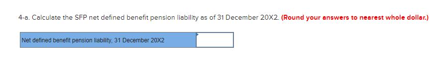 4-a. Calculate the SFP net defined benefit pension liability as of 31 December 20X2. (Round your answers to nearest whole dol