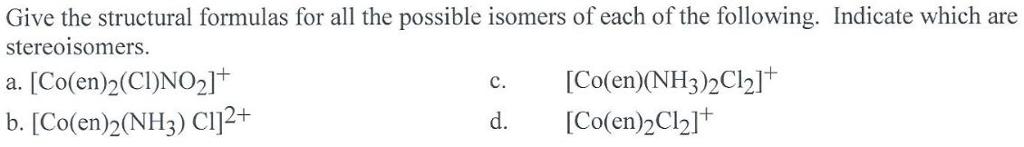 Give the structural formulas for all the possible isomers of each of the following. Indicate which are stereoisomers. a. [Co(en)2(C)NO21+ [Co(en)(NH3)2Cl2]+ d. Co(en)2Cl21 [Co(en)2(NH3)