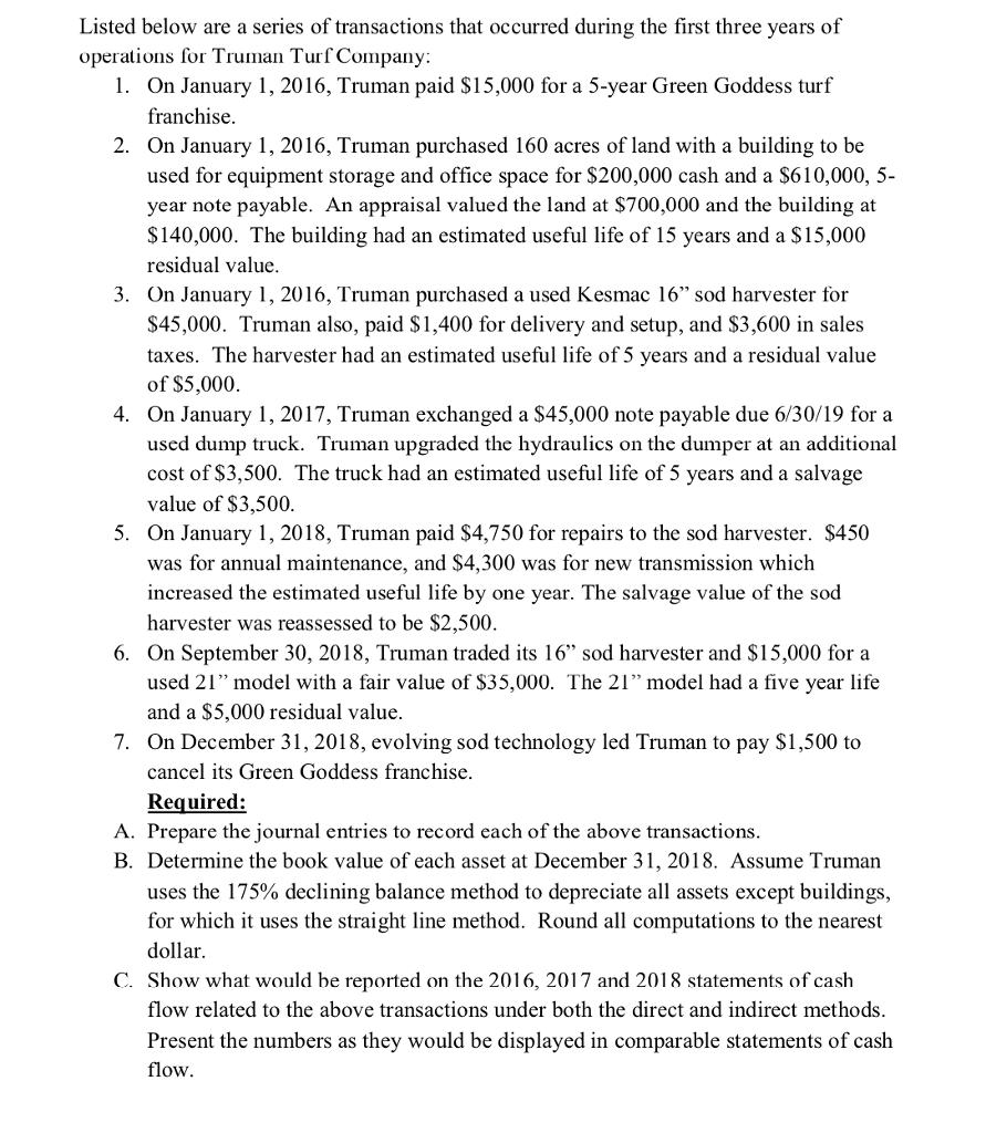 Listed below are a series of transactions that occurred during the first three years of operations for Truman Turf Company 1. On January 1, 2016, Truman paid S15,000 for a 5-year Green Goddess turf franchise 2. On January 1, 2016, Truman purchased 160 acres of land with a building to be used for equipment storage and office space for $200,000 cash and a $610,000, 5- year note payable. An appraisal valued the land at $700,000 and the building at S140,000. The building had an estimated useful life of 15 years and a $15,000 residual value 3. On January 1, 2016, Truman purchased a used Kesmac 16 sod harvester for $45,000. Truman also, paid S1,400 for delivery and setup, and $3,600 in sales taxes. The harvester had an estimated useful life of 5 years and a residual valu<e of $5,000 4. On January 1, 2017, Truman exchanged a S45,000 note payable due 6/30/19 for a used dump truck. Truman upgraded the hydraulics on the dumper at an additional cost of $3,500. The truck had an estimated useful life of 5 years and a salvage value of $3,500 5. On January 1, 2018, Truman paid $4,750 for repairs to the sod harvester. $450 was for annual maintenance, and $4,300 was for new transmission which increased the estimated useful life by one year. The salvage value of the sod harvester was reassessed to be $2,500 6. On September 30, 2018, Truman traded its 16 sod harvester and S15,000 for a used 21 model with a fair value of S35,000. The 21 model had a five year life and a $5,000 residual value. 7. On December 31, 2018, evolving sod technology led Truman to pay $1,500 to cancel its Green Goddess franchise Required: A. Prepare the journal entries to record each of the above transactions B. Determine the book value of each asset at December 31, 2018. Assume Truman uses the 175% declining balance method to depreciate all assets except buildings, for which it uses the straight line method. Round all computations to the nearest dolla C. Show what would be reported on the 2016, 2017 and 2018 statements of cash flow related to the above transactions under both the direct and indirect methods Present the numbers as they would be displayed in comparable statements of cash flow