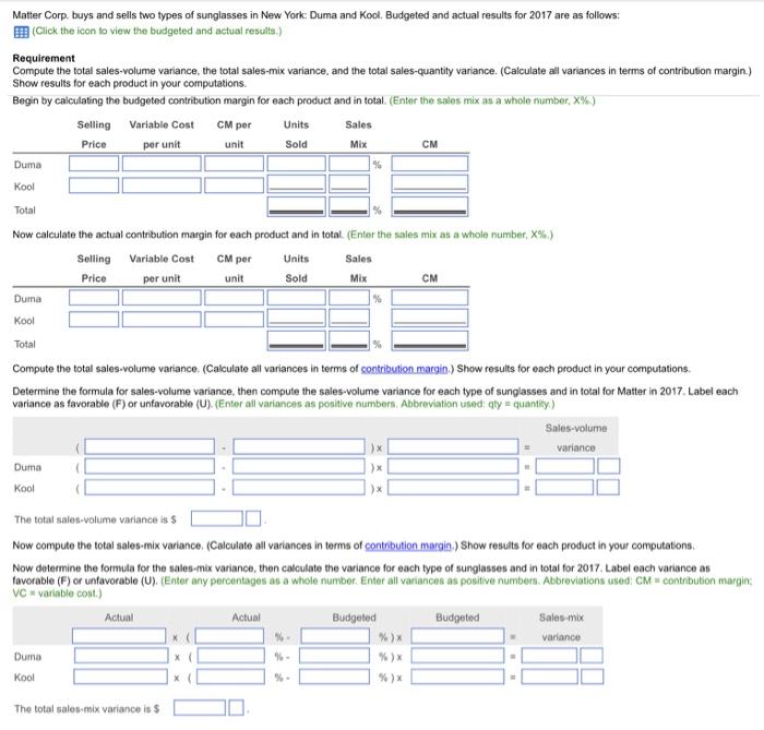 Matter Corp. buys and sells two types of sunglasses in New York: Duma and Kool. Budgeted and actual results for 2017 are as follows: EEB (Click the icon to view the budgeted and actual results.) Compute the total sales-volume variance, the total sales-mix variance, and the total sales-quantity variance. (Calculate all variances in terms of contribution margin.) Show results for each product in your computations. Begin by calculating the budgeted contribution margin for each product and in total (Enter the sales mix as a whole number, ×% ) Selling Variable Cost CM perUnits Price per unit unit Sold Mix CM Duma Kool Total Now calculate the actual contribution margin for each product and in total. (Enter the sales mix as a whole number, X%.) Selling Variable Cost CM perUnits Price Sales per unit unit Sold Mix CM Kool Total Compute the total sales-volume variance. (Calculate all variances in terms of contribution margin.) Show results for each product in your computations. Determine the formula for sales-volume variance, then compute the sales-volume variance for each type of sunglasses and in total for Matter in 2017. Label each variance as favorable (F) or unfavorable (U). (Enter all variances as positive numbers. Abbreviation used: qty quantity.) The total sales-volume variance is S Now compute the total sales-mix variance. (Calculate all variances in terms of contribution margin.) Show results for each product in your computations. Now determine the formula for the sales-mix variance, then calculate the variance for each type of sunglasses and in total for 2017. Label each variance as favorable (F) or unfavorable (U) (Enter any percentages as a whole number. Enter all variances as positive numbers. Abbreviations used: CM contribution margin: VC variable cost.) variance The total sales-mix variance is $