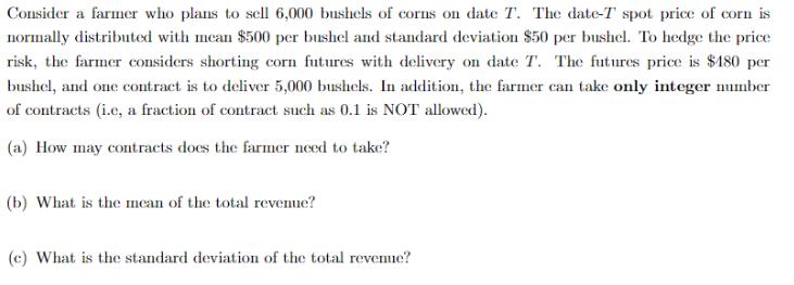 Consider a farmer who plans to sell 6,000 bushels of corns on date T. The date-T spot price of corn is normally distributed w
