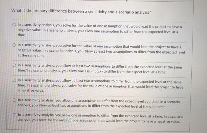 What is the primary difference between a sensitivity and a scenario analysis? In a sensitivity analysis, you solve for the va