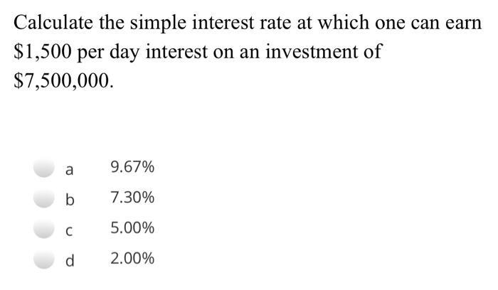 Calculate the simple interest rate at which one can earn $1,500 per day interest on an investment of $7,500,000. a9.67% b7.