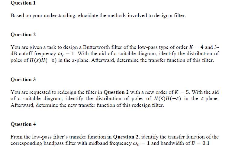 Question 1 Based on your understanding, elucidate the methods involved to design a filtei Question2 You are given a task to design a Butterworth filter of the low-pass type of order K-4 and 3 dB cutoff frequency c-1. With the aid of a suitable diagram, identify the distribution of poles of H(s)HC) in the s-plane. Afterward, determine the transfer function of this filter. Question 3 You are requested to redesign the filter in Question 2 with a new order of K -5. With the aid of a suitable diagram, identify the distribution of poles of H(s)H(-s) in the s-plane. e the new transfer function of this redesign filter. Question -4 From the low-pass filters transfer function in Question 2, identify the transfer function of the corresponding g bandpass filter with midband frequency 1 and bandwidth of B-0.1