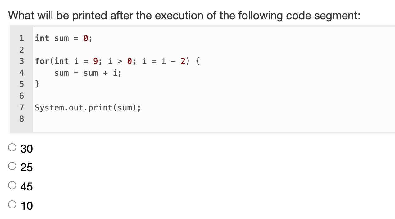 What will be printed after the execution of the following code segment: 1int sum = 0; 23 4for(int i = 9; i > 0; i = i - 2)