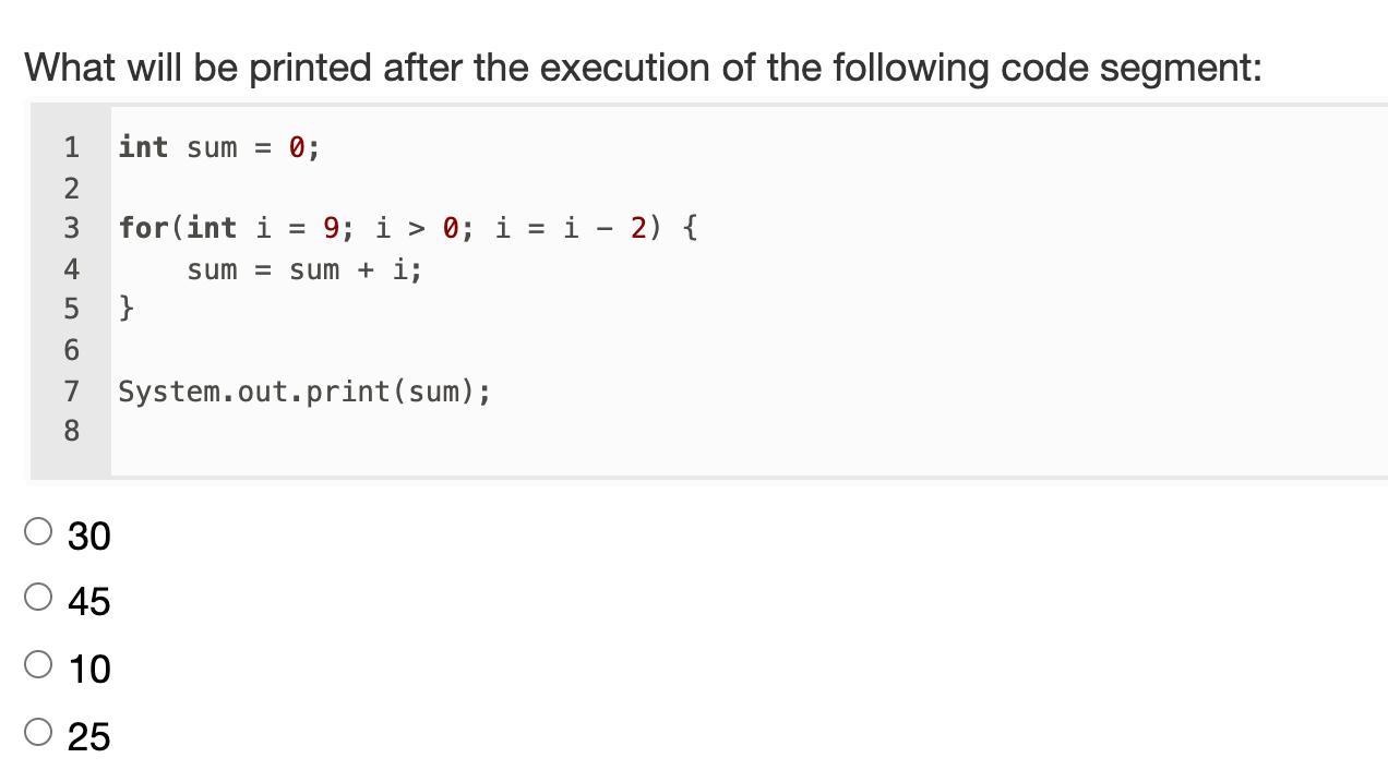 What will be printed after the execution of the following code segment: =1 int sum = 0; 23 for(int i 9; i > 0; i = i - 2) {