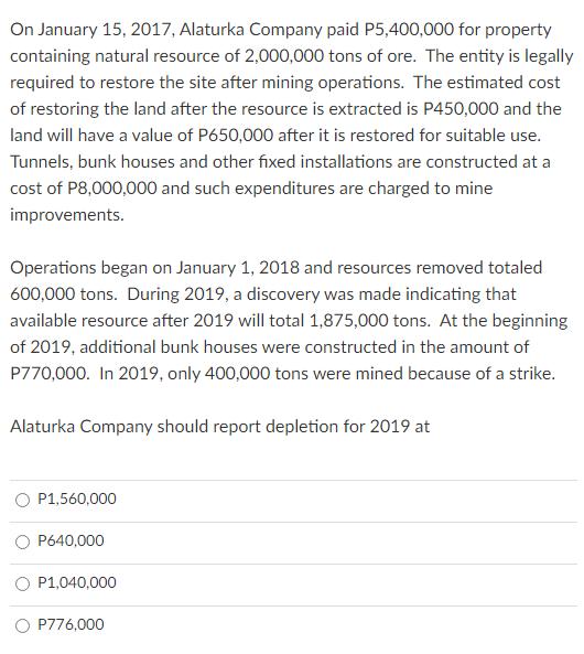On January 15, 2017, Alaturka Company paid P5,400,000 for property containing natural resource of 2,000,000 tons of ore. The
