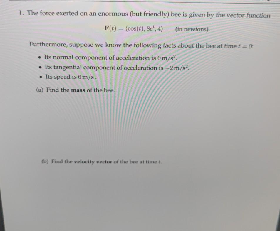 1. The force exerted on an enormous (but friendly) bee is given by the vector functionF(t) = (cos(t), 8e, 4) (in newtons).