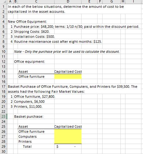 A B 1In each of the below situations, determine the amount of cost to be 2 capitalized in the asset accounts. 4 New Office Equipment: 5 1 Purchase price: $48,200; terms: 1/10 n/30; paid within the discount period. 6 2 Shipping Costs: $620. 7 3 Installation Costs: $500. 8 4 Routine maintenance cost after eight months: $125. 10 Note - Only the purchase price will be used to calculate the discount. 12 13 Office equipment: Asset Office furniture Capitalized Cost 15 16 17 Basket Purchase of Office Furniture, Computers, and Printers for $39,500. The 18 assets had the following Fair Market Values: 19 1 Office furniture, $27,800. 20 2 Computers, $6,500 21 3 Printers, $11,000. 23 Basket purchase 24 25 26 Capitalized Cost Asset Office furniture Computers Printers 28 29 30 Total