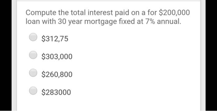 Compute the total interest paid on a for $200,000loan with 30 year mortgage fixed at 7% annual.$312,75$303,000$260,800$2