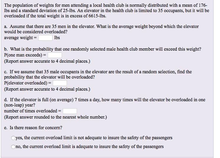 The population of weights for men attending a local health club is normally distributed with a mean of 176- Ibs and a standard deviation of 25-lbs. An elevator in the health club is limited to 35 occupants, but it will be overloaded if the total weight is in excess of 6615-lbs. a Assume that here are 35 men n the levator: What isthe avernge wecight beyond which the elevasor would be considered overloaded? average weight- lbs b. What is the probability that one randomly selected male health club member will exceed this weight? P(one man exceeds)- (Report answer accurate to 4 decimal places.) c. If we assume that 35 male occupants in the elevator are the result of a random selection, find the probability that the elevator will be overloaded? P(elevator overloaded) (Report answer accurate to 4 decimal places.) d. If the elevator is full (on average) 7 times a day, how many times will the elevator be overloaded in one (non-leap) year? number of times overloaded- (Report answer rounded to the nearest whole number.) e. Is there reason for concern? Oyes, the current overload limit is not adequate to insure the safety of the passengers Ono, the current overload limit is adequate to insure the safety of the passengers