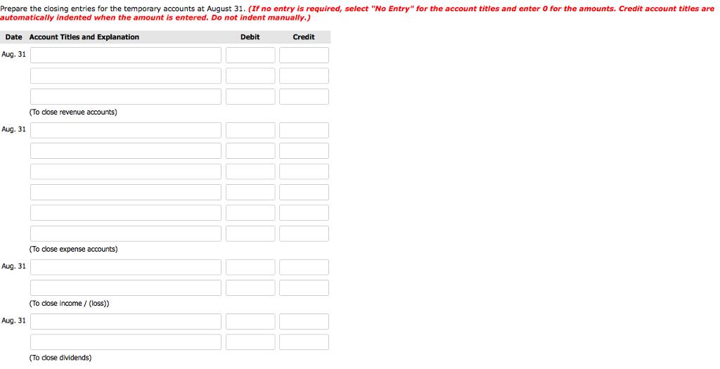 Prepare the closing entries for the temporary accounts at August 31. (If no entry is required, select No Entry for the account titles and enter O for the amounts. Credit account titles are automatically indented when the amount is entered. Do not indent manually.) Date Account Titles and Explanation Debit Credit Aug. 31 (To close revenue accounts) Aug. 31 (To close expense accounts) Aug. 31 To close income / (loss) Aug. 31 (To close dividends)