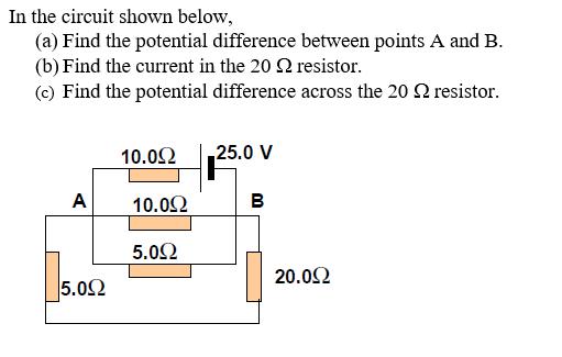 In the circuit shown below (a) Find the potential difference between points A and B (b) Find the current in the 20 Ω resistor. (c) Find the potential difference across the 20 Ω resistor. 10.012 | 25.0 V 10.012 5.0Ω 20002