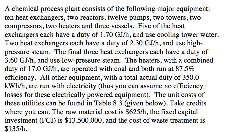 A chemical process plant consists of the following major equipment: ten heat exchangers, two reactors, twelve pumps, two towers, two compressors, two heaters and three vessels. Five of the heat exchangers each have a duty of 1.70 GJ/h, and use cooling tower water. Two heat exchangers each have a duty of 2.30 GJ/h, and use high- pressure steam. The final three heat exchangers each have a duty of 3.60 GJ/h, and use low-pressure steam. The heaters, with a combined duty of 17.0 GJ/h, are operated with coal and both run at 87.5% efficiency. All other equipment, with a total actual duty of 350.0 kWh/h, are run with electricity (thus you can assume no efficiency losses for these electrically powered equipment). The unit costs of these utilities can be found in Table 8.3 (given below). Take credits where you can. The raw material cost is $625/h, the fixed capital investment (FCI) is $13,500,000, and the cost of waste treatment is $135/h