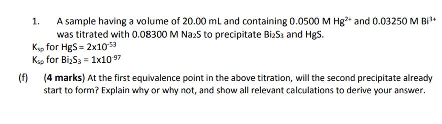 1. A sample having a volume of 20.00 mL and containing 0.0500 M Hg2+ and 0.03250 M Bi3was titrated with 0.08300 M Na2S to pr