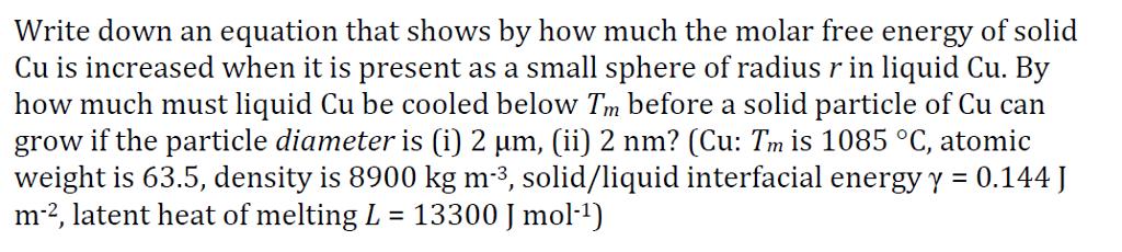 Write down an equation that shows by how much the molar free energy of solid Cu is increased when it is present as a small sphere of radius r in liquid Cu. By how much must liquid Cu be cooled below Tm before a solid particle of Cu can grow if the particle diameter is (i) 2 ?m, (ii)2 nm? (Cu: Trn is 1085 °C, atomic weight is 63.5, density is 8900 kg m-3, solid/liquid interfacial energyy - 0.144 m-2, latent heat of melting L = 13300 J mol-1)