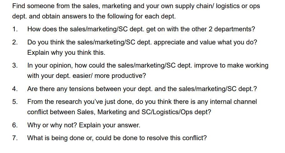 Find someone from the sales, marketing and your own supply chain/ logistics or ops dept. and obtain answers to the following for each dept. 1. How does the sales/marketing/SC dept. get on with the other 2 departments? 2. Do you think the sales/marketing/SC dept. appreciate and value what you do? Explain why you think this. In your opinion, how could the sales/marketing/SC dept. improve to make working with your dept. easier/ more productive? 3. 4. Are there any tensions between your dept. and the sales/marketing/SC dept.? 5. From the research youve just done, do you think there is any internal channel conflict between Sales, Marketing and SC/Logistics/Ops dept? 6. Why or why not? Explain your answer. 7. What is being done or, could be done to resolve this conflict?