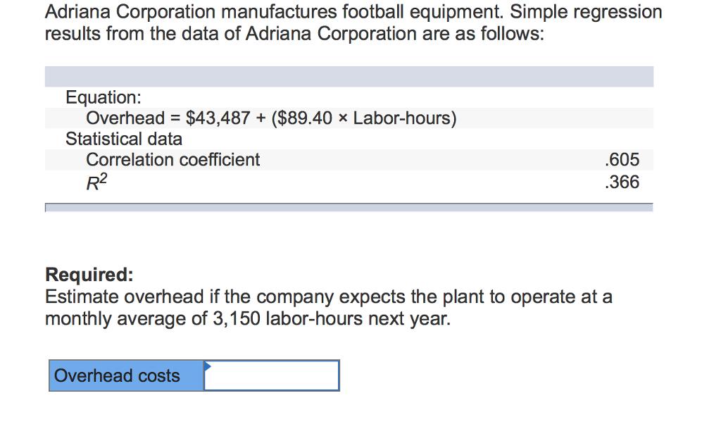 Adriana Corporation manufactures football equipment. Simple regression results from the data of Adriana Corporation are as follows: Equation: Overhead $43,487 ($89.40x Labor-hours) Statistical data Correlation coefficient R2 .605 366 Required: Estimate overhead if the company expects the plant to operate at a monthly average of 3,150 labor-hours next year. Overhead costs