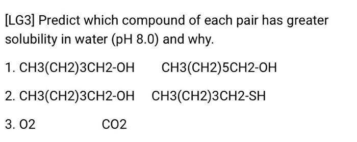 LG3] Predict which compound of each pair has greater solubility in water (pH 8.0) and why. 1. CH3(CH2)3CH2-OH CH3(CH2)5CH2-OH г. CH3(CH2)3CH2-OH CH3(CH2)3CH2-SH 3. 02 CO2