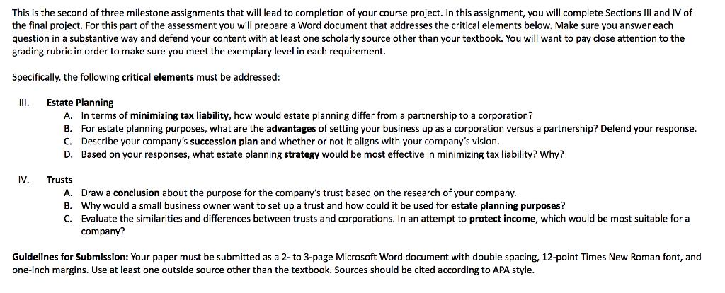 This is the second of three milestone assignments that will lead to completion of your course project. In this assignment, you will complete Sections IIl and IV of the final project. For this part of the assessment you will prepare a Word document that addresses the critical elements below. Make sure you answer each question in a substantive way and defend your content with at least one scholarly source other than your textbook. You will want to pay close attention to the grading rubric in order to make sure you meet the exemplary level in each requirement. Specifically, the following critical elements must be addressed II Estate Planning A. B. C. D. In terms of minimizing tax liability, how would estate planning differ from a partnership to a corporation? For estate planning purposes, what are the advantages of setting your business up as a corporation versus a partnership? Defend your response. Describe your companys succession plan and whether or not it aligns with your companys vision. Based on your responses, what estate planning strategy would be most effective in minimizing tax liability? Why? IV. Trusts A. B. C. Draw a conclusion about the purpose for the companys trust based on the research of your company. Why would a small business owner want to set up a trust and how could it be used for estate planning purposes? Evaluate the similarities and differences between trusts and corporations. In an attempt to protect income, which would be most suitable for a company? Guidelines for Submission: Your paper must be submitted as a 2- to 3-page Microsoft Word document with double spacing, 12-point Times New Roman font, and one-inch margins. Use at least one outside source other than the textbook. Sources should be cited according to APA style.