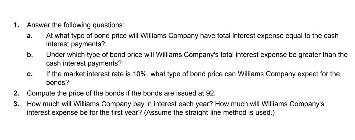 1. Answer the following questions:a. At what type of bond price will Williams Company have total interest expense equal to t