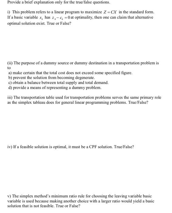 Provide a brief explanation only for the true/false questions. i) This problem refers to a linear program to maximize Z = CX in the standard form. If a basic variable x, has 2.-c0at optimality, then one can claim that alternative optimal solution exist. True or False? (ii) The purpose of a dummy source or dummy destination in a transportation problem is to a) make certain that the total cost does not exceed some specified figure. b) prevent the solution from becoming degenerate. c) obtain a balance between total supply and total demand. d) provide a means of representing a dummy problem ii) The transportation table used for transportation problems serves the same primary role as the simplex tableau does for general linear programming problems. True/False? iv) If a feasible solution is optimal, it must be a CPF solution. True/False? v The simplex methods minimum ratio rule for choosing the leaving variable basic variable is used because making another choice with a larger ratio would yield a basic solution that is not feasible. True or False?