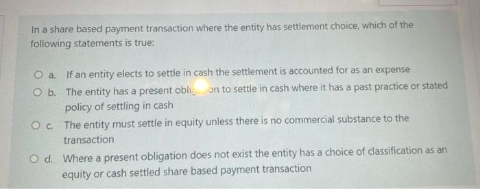 In a share based payment transaction where the entity has settlement choice, which of thefollowing statements is true:O a.