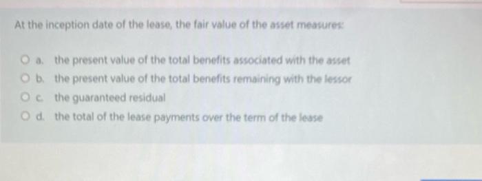 At the inception date of the lease, the fair value of the asset measures:O the present value of the total benefits associate