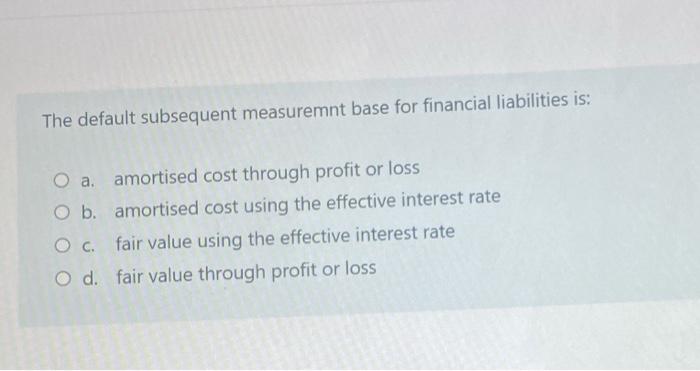 The default subsequent measuremnt base for financial liabilities is:O a. amortised cost through profit or lossO b. amortise