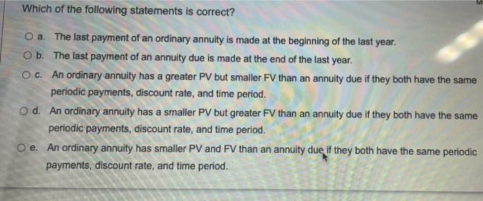 MWhich of the following statements is correct?O a. The last payment of an ordinary annuity is made at the beginning of the