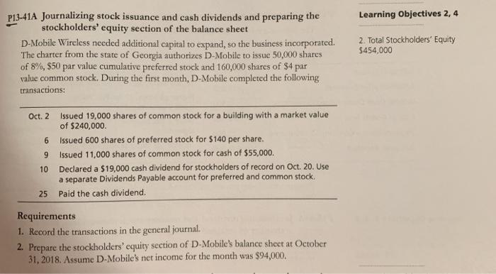 P13-41A Journalizing stock issuance and cash dividends and preparing the Learning Objectives 2, 4 stockholders equity section of the balance sheet D.-Mobile Wireless needed additional capital to expand, so the business incorporated. 2. Total Stockholders Equity 454,000 The charter from the state of Georgia authorizes D-Mobile to issue 50,000 shares of 8%, $50 par value cumulative preferred stock and 160,000 shares of $4 par value common stock. During the first month, D-Mobile completed the following transactions: Issued 19,000 shares of common stock for a building with a market value of $240,000. Oct. 2 6 Issued 600 shares of preferred stock for $140 per share. 9 Issued 11,000 shares of common stock for cash of $55,000 10 Declared a $19,000 cash dividend for stockholders of record on Oct. 20. Use a separate Dividends Payable account for preferred and common stock. Paid the cash dividend. 25 Requirements 1. Record the transactions in the general journal. 2. Prepare the stockholders equity section of D-Mobiles balance sheet at October 31, 2018. Assume D-Mobiles net income for the month was $94,000.